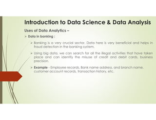 Introduction to Data Science & Data Analysis
Uses of Data Analytics –
 Data in banking :
 Banking is a very crucial sector. Data here is very beneficial and helps in
fraud detection in the banking system.
 Using big data, we can search for all the illegal activities that have taken
place and can identify the misuse of credit and debit cards, business
precision.
 Example - Employee records, Bank name address, and branch name,
customer account records, transaction history, etc.
 