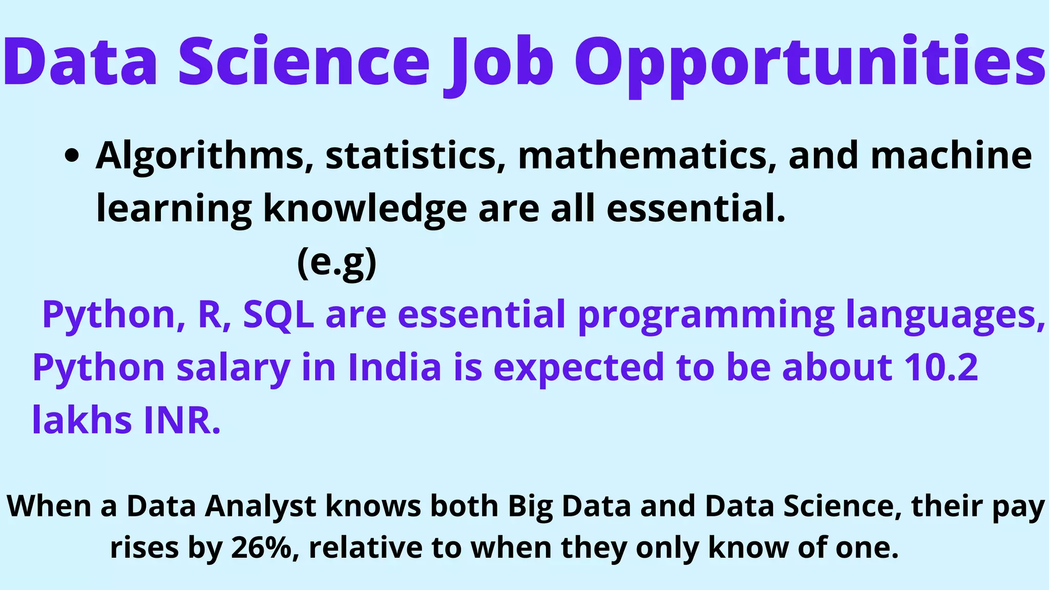 Data Science Job Opportunities
Algorithms, statistics, mathematics, and machine
learning knowledge are all essential.
(e.g)
Python, R, SQL are essential programming languages,
Python salary in India is expected to be about 10.2
lakhs INR.
When a Data Analyst knows both Big Data and Data Science, their pay
rises by 26%, relative to when they only know of one.
 
