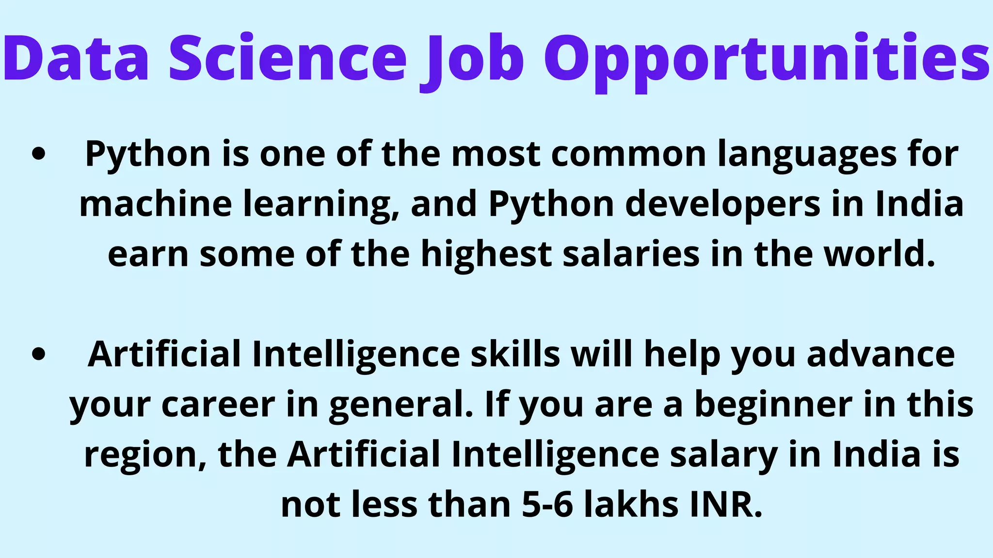 Data Science Job Opportunities
Python is one of the most common languages for
machine learning, and Python developers in India
earn some of the highest salaries in the world.
Artificial Intelligence skills will help you advance
your career in general. If you are a beginner in this
region, the Artificial Intelligence salary in India is
not less than 5-6 lakhs INR.
 