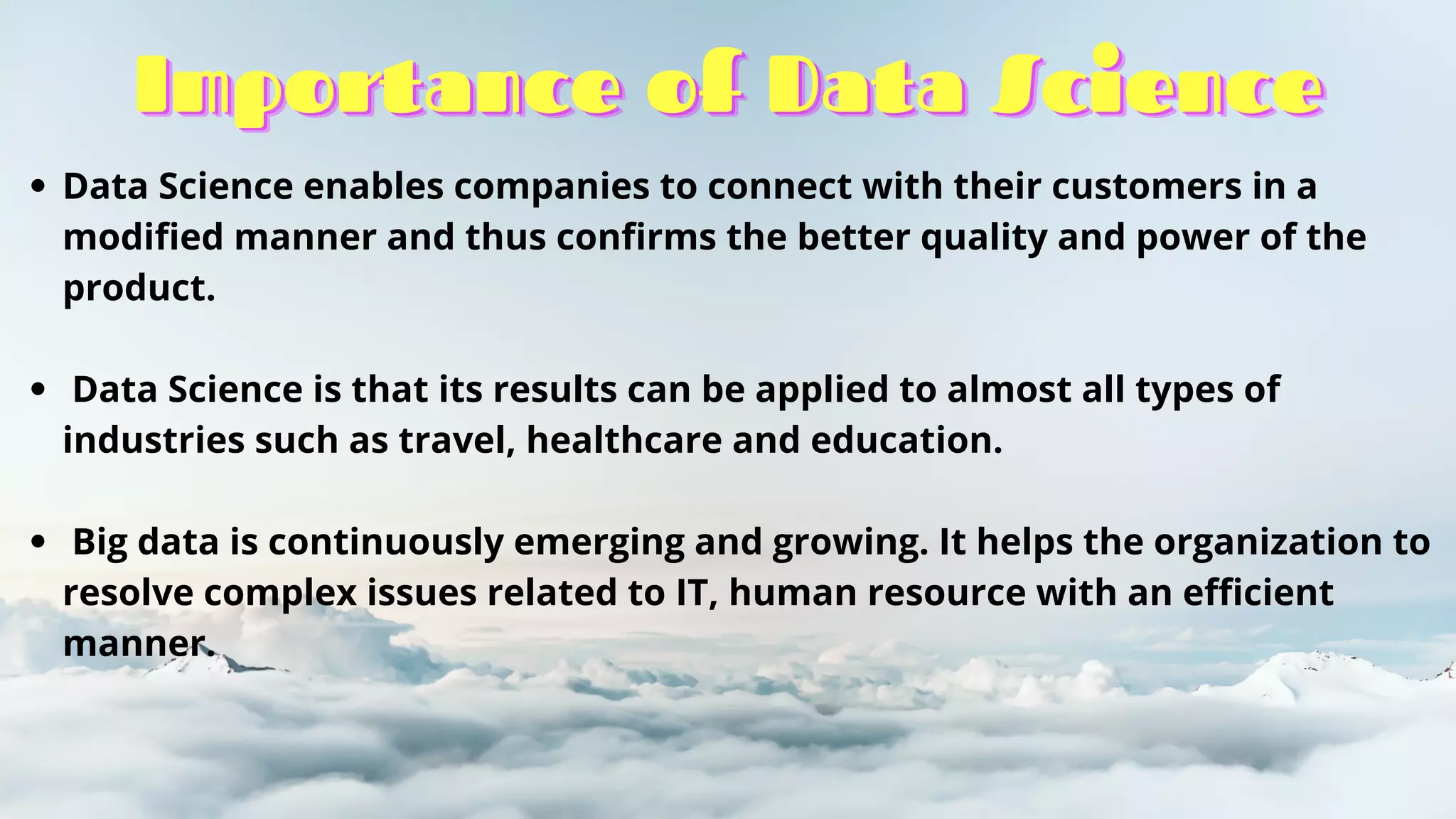 Importance of Data Science
Importance of Data Science
Importance of Data Science
Data Science enables companies to connect with their customers in a
modified manner and thus confirms the better quality and power of the
product.
Data Science is that its results can be applied to almost all types of
industries such as travel, healthcare and education.
Big data is continuously emerging and growing. It helps the organization to
resolve complex issues related to IT, human resource with an efficient
manner.
 