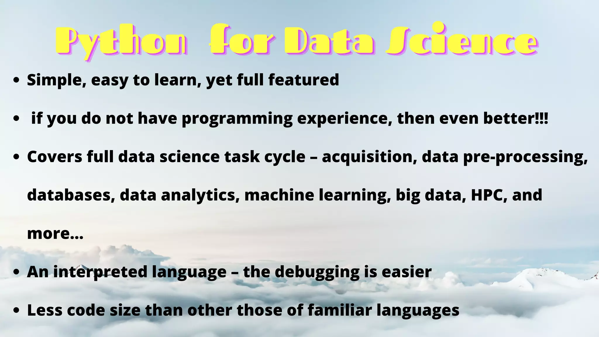 Python
Python
Python for Data Science
for Data Science
for Data Science
Simple, easy to learn, yet full featured
if you do not have programming experience, then even better!!!
Covers full data science task cycle – acquisition, data pre-processing,
databases, data analytics, machine learning, big data, HPC, and
more…
An interpreted language – the debugging is easier
Less code size than other those of familiar languages
 