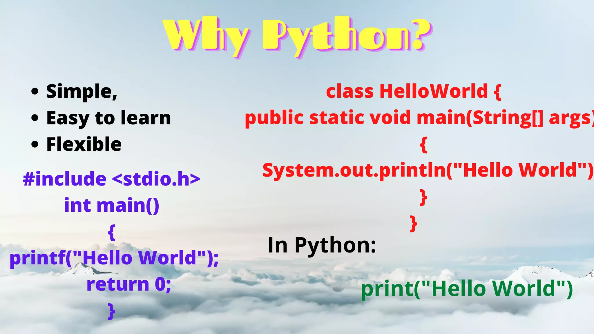Why Python?
Why Python?
Why Python?
Simple,
Easy to learn
Flexible
#include <stdio.h>
int main()
{
printf("Hello World");
return 0;
}
class HelloWorld {
public static void main(String[] args)
{
System.out.println("Hello World")
}
}
In Python:
print("Hello World")
 