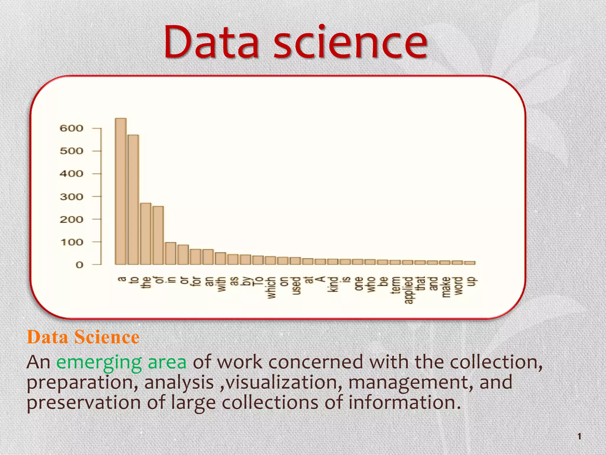 Data science
Data Science
An emerging area of work concerned with the collection,
preparation, analysis ,visualization, management, and
preservation of large collections of information.
1
 