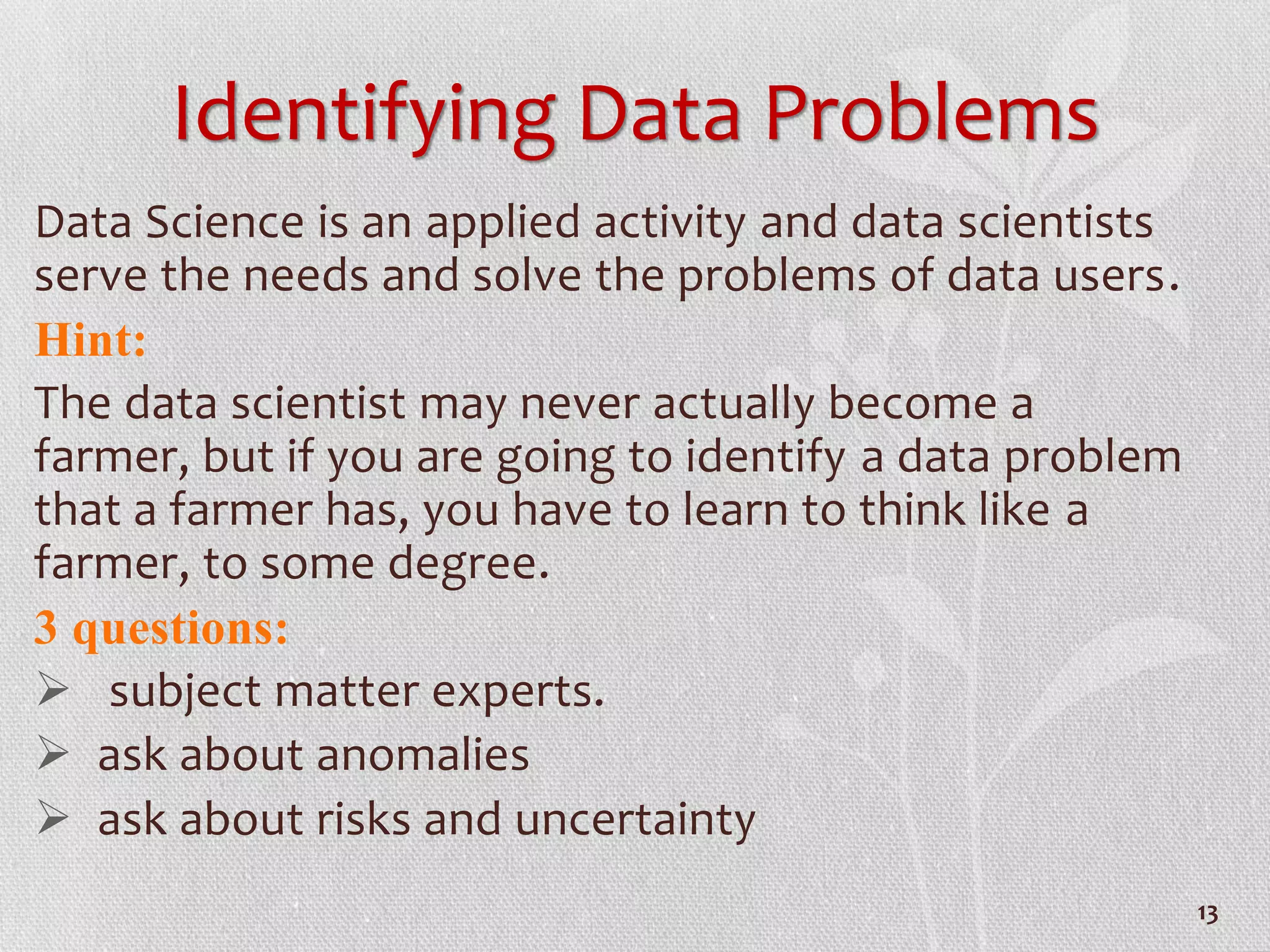 Identifying Data Problems
Data Science is an applied activity and data scientists
serve the needs and solve the problems of data users.
Hint:
The data scientist may never actually become a
farmer, but if you are going to identify a data problem
that a farmer has, you have to learn to think like a
farmer, to some degree.
3 questions:
 subject matter experts.
 ask about anomalies
 ask about risks and uncertainty
13
 