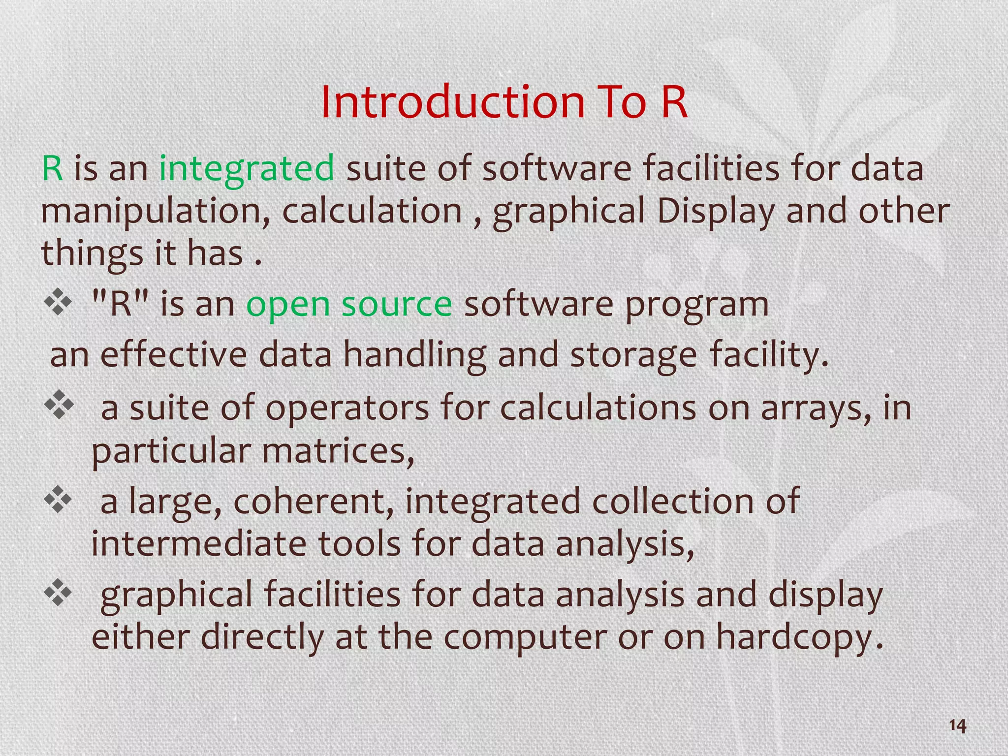 Introduction To R
R is an integrated suite of software facilities for data
manipulation, calculation , graphical Display and other
things it has .
 "R" is an open source software program
an effective data handling and storage facility.
 a suite of operators for calculations on arrays, in
particular matrices,
 a large, coherent, integrated collection of
intermediate tools for data analysis,
 graphical facilities for data analysis and display
either directly at the computer or on hardcopy.
14
 