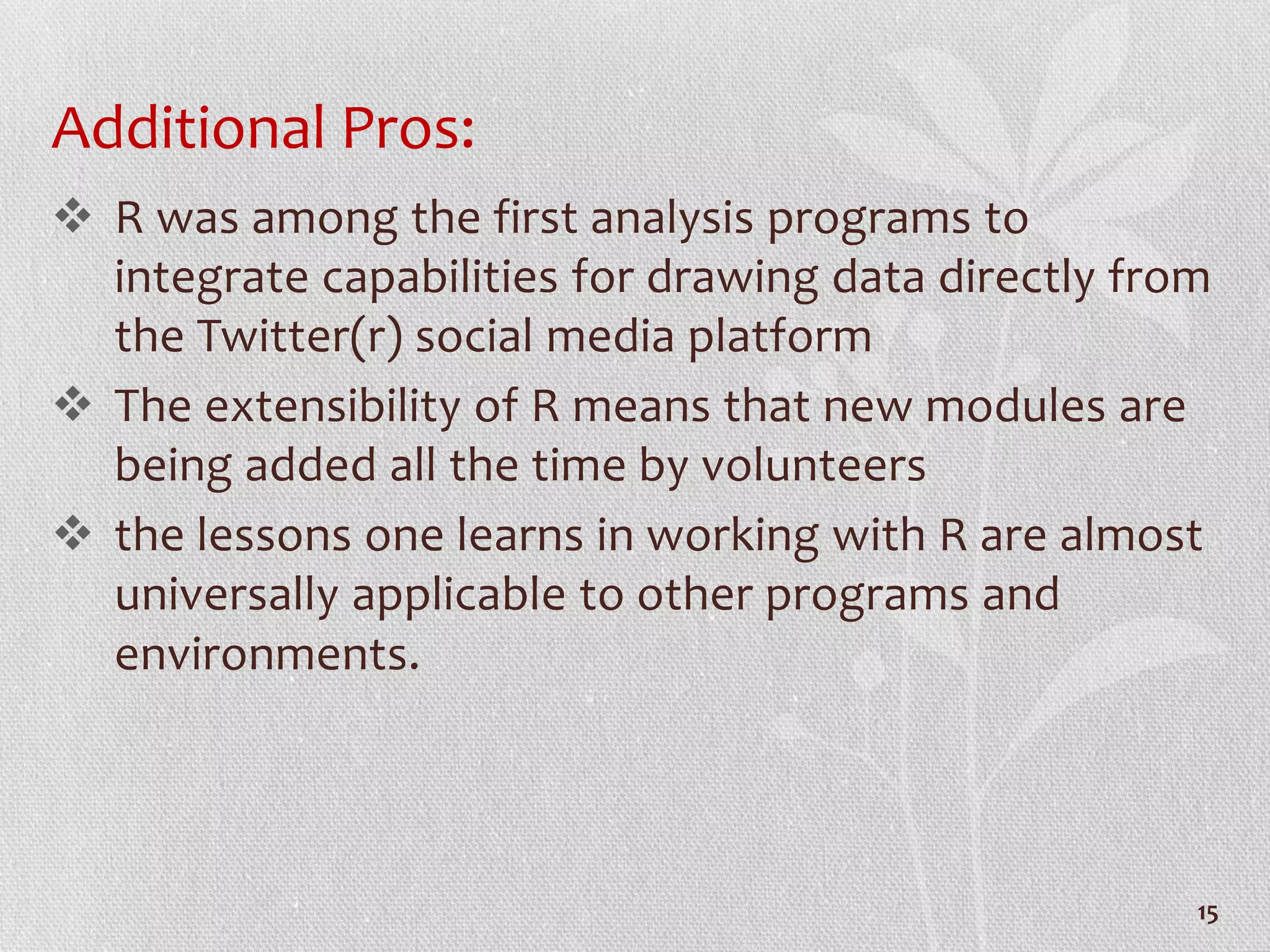 Additional Pros:
 R was among the first analysis programs to
integrate capabilities for drawing data directly from
the Twitter(r) social media platform
 The extensibility of R means that new modules are
being added all the time by volunteers
 the lessons one learns in working with R are almost
universally applicable to other programs and
environments.
15
 