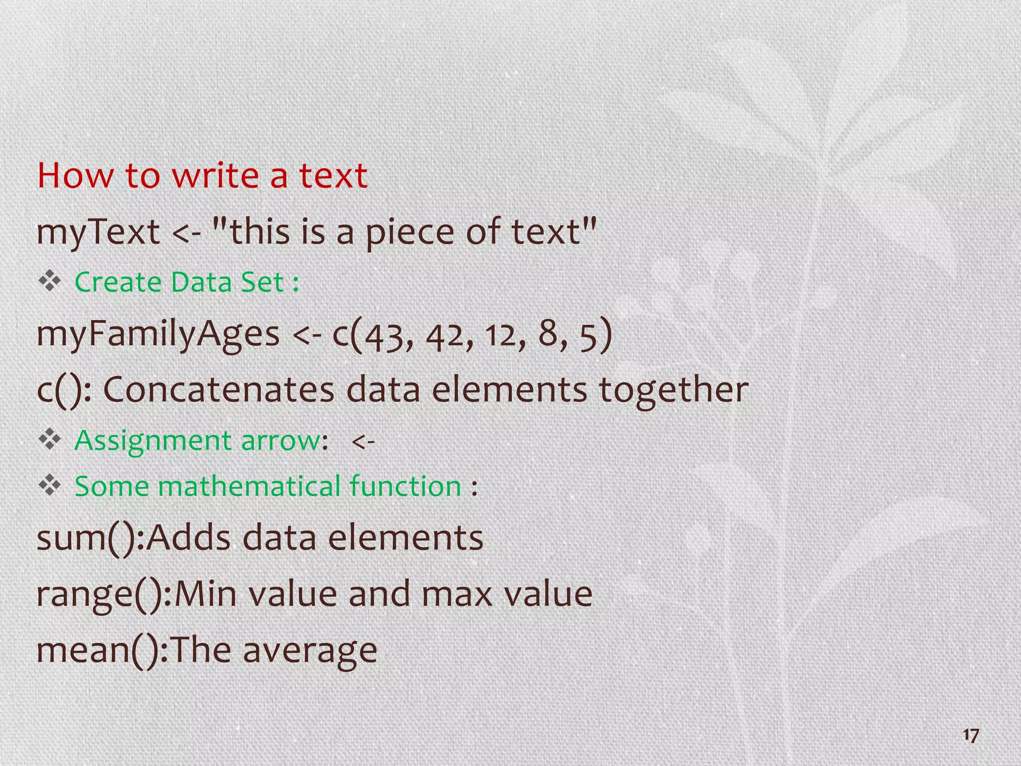 How to write a text
myText <- "this is a piece of text"
 Create Data Set :
myFamilyAges <- c(43, 42, 12, 8, 5)
c(): Concatenates data elements together
 Assignment arrow: <-
 Some mathematical function :
sum():Adds data elements
range():Min value and max value
mean():The average
17
 