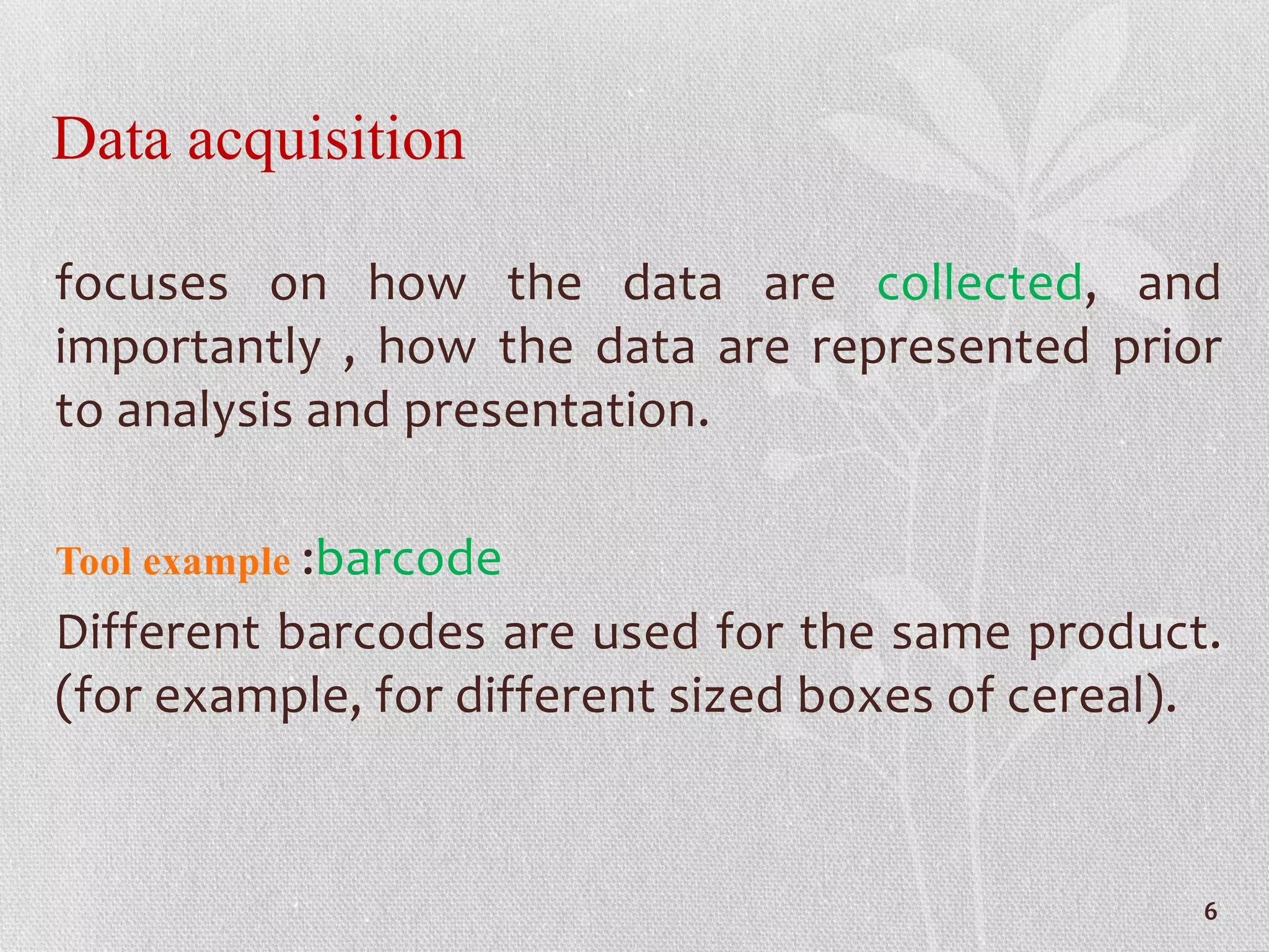 Data acquisition
focuses on how the data are collected, and
importantly , how the data are represented prior
to analysis and presentation.
Tool example :barcode
Different barcodes are used for the same product.
(for example, for different sized boxes of cereal).
6
 