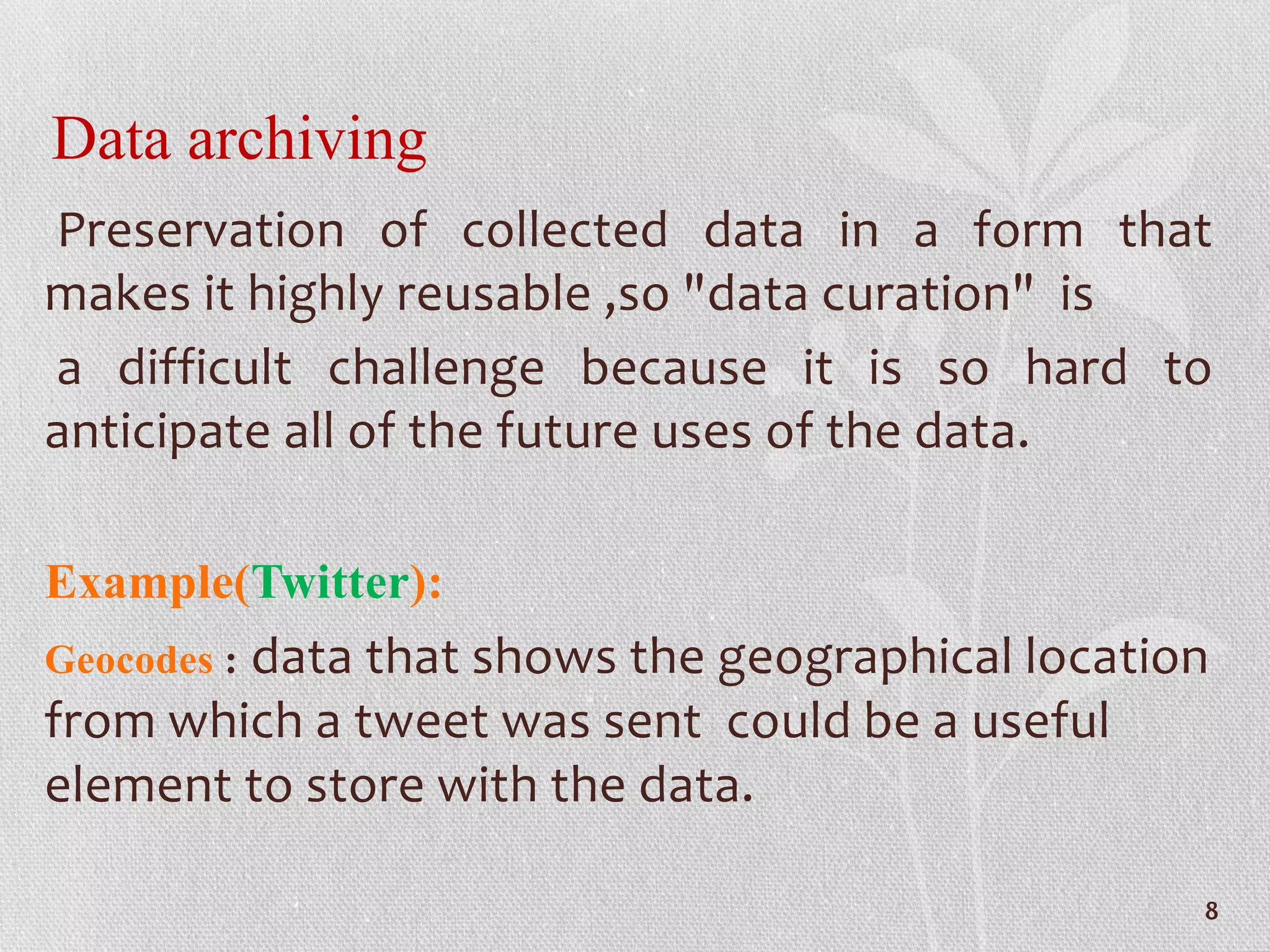 Data archiving
Preservation of collected data in a form that
makes it highly reusable ,so "data curation" is
a difficult challenge because it is so hard to
anticipate all of the future uses of the data.
Example(Twitter):
Geocodes : data that shows the geographical location
from which a tweet was sent could be a useful
element to store with the data.
8
 