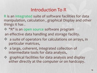 Introduction To R
R is an integrated suite of software facilities for data
manipulation, calculation , graphical Display and other
things it has .
 "R" is an open source software program
an effective data handling and storage facility.
 a suite of operators for calculations on arrays, in
particular matrices,
 a large, coherent, integrated collection of
intermediate tools for data analysis,
 graphical facilities for data analysis and display
either directly at the computer or on hardcopy.
14
 