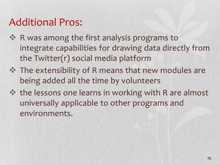 Additional Pros:
 R was among the first analysis programs to
integrate capabilities for drawing data directly from
the Twitter(r) social media platform
 The extensibility of R means that new modules are
being added all the time by volunteers
 the lessons one learns in working with R are almost
universally applicable to other programs and
environments.
15
 