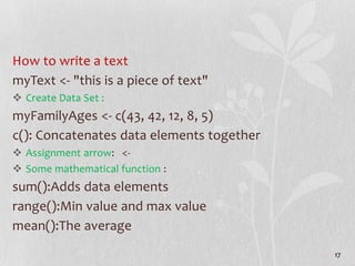 How to write a text
myText <- "this is a piece of text"
 Create Data Set :
myFamilyAges <- c(43, 42, 12, 8, 5)
c(): Concatenates data elements together
 Assignment arrow: <-
 Some mathematical function :
sum():Adds data elements
range():Min value and max value
mean():The average
17
 
