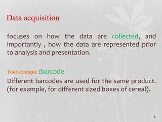 Data acquisition
focuses on how the data are collected, and
importantly , how the data are represented prior
to analysis and presentation.
Tool example :barcode
Different barcodes are used for the same product.
(for example, for different sized boxes of cereal).
6
 