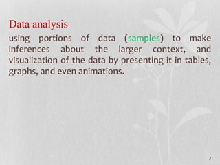 Data analysis
using portions of data (samples) to make
inferences about the larger context, and
visualization of the data by presenting it in tables,
graphs, and even animations.
7
 