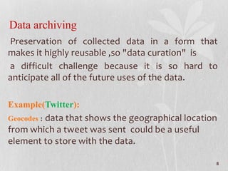 Data archiving
Preservation of collected data in a form that
makes it highly reusable ,so "data curation" is
a difficult challenge because it is so hard to
anticipate all of the future uses of the data.
Example(Twitter):
Geocodes : data that shows the geographical location
from which a tweet was sent could be a useful
element to store with the data.
8
 