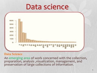Data science
Data Science
An emerging area of work concerned with the collection,
preparation, analysis ,visualization, management, and
preservation of large collections of information.
1
 