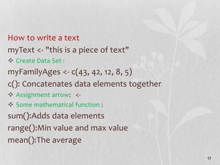How to write a text
myText <- "this is a piece of text"
 Create Data Set :
myFamilyAges <- c(43, 42, 12, 8, 5)
c(): Conca...