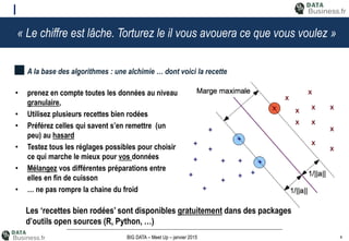 4BIG DATA – Meet Up – janvier 2015
« Le chiffre est lâche. Torturez le il vous avouera ce que vous voulez »
• prenez en compte toutes les données au niveau
granulaire,
• Utilisez plusieurs recettes bien rodées
• Préférez celles qui savent s’en remettre (un
peu) au hasard
• Testez tous les réglages possibles pour choisir
ce qui marche le mieux pour vos données
• Mélangez vos différentes préparations entre
elles en fin de cuisson
• … ne pas rompre la chaine du froid
A la base des algorithmes : une alchimie … dont voici la recette
Les ‘recettes bien rodées’ sont disponibles gratuitement dans des packages
d’outils open sources (R, Python, …)
 