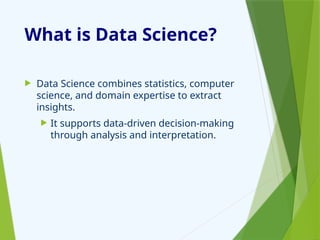What is Data Science?
 Data Science combines statistics, computer
science, and domain expertise to extract
insights.
 It supports data-driven decision-making
through analysis and interpretation.
 