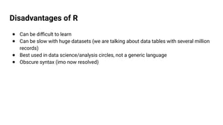Disadvantages of R
● Can be difficult to learn
● Can be slow with huge datasets (we are talking about data tables with several million
records)
● Best used in data science/analysis circles, not a generic language
● Obscure syntax (imo now resolved)
 