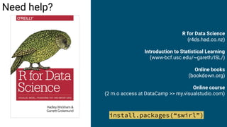 R for Data Science
(r4ds.had.co.nz)
Introduction to Statistical Learning
(www-bcf.usc.edu/~gareth/ISL/)
Online books
(bookdown.org)
Online course
(2 m.o access at DataCamp >> my.visualstudio.com)
Need help?
install.packages(“swirl”)
 