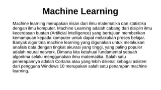 Machine Learning
Machine learning merupakan irisan dari ilmu matematika dan statistika
dengan ilmu komputer. Machine Learning adalah cabang dari disiplin ilmu
kecerdasan buatan (Artificial Intelligence) yang bertujuan memberikan
kemampuan kepada komputer untuk dapat melakukan proses belajar.
Banyak algoritma machine learning yang digunakan untuk melakukan
analisis data dengan tingkat akurasi yang tinggi, yang paling populer
adalah neural network. Dimana kita ketahuai fundamental sebuah
algoritma selalu menggunakan ilmu matematika. Salah satu
penerapannya adalah Cortana atau yang lebih dikenal sebagai asisten
dari pengguna Windows 10 merupakan salah satu penarapan machine
learning.
 