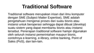 Traditional Software
Traditional software merupakan irisan dari ilmu komputer
dengan SME (Subject Matter Expertise), SME adalah
pengetahuan mengenai proses dari suatu bisnis atau
instansi untuk beroperasi sehingga dapat dibuat (develop)
suatu sistem yang dapat membantu bisnis atau instansi
tersebut. Penerapan traditional software hampir digunakan
oleh seluruh instansi pemerintahan maupun bisnis,
contohnya e-learning, e-library, online banking, Point of
Sales (PoS), dan lain-lain.
 