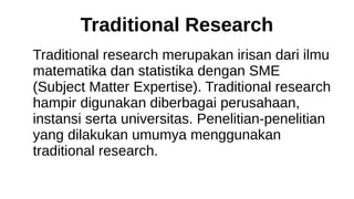Traditional Research
Traditional research merupakan irisan dari ilmu
matematika dan statistika dengan SME
(Subject Matter Expertise). Traditional research
hampir digunakan diberbagai perusahaan,
instansi serta universitas. Penelitian-penelitian
yang dilakukan umumya menggunakan
traditional research.
 
