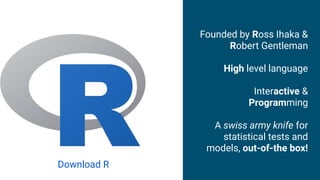 Founded by Ross Ihaka &
Robert Gentleman
High level language
Interactive &
Programming
A swiss army knife for
statistical tests and
models, out-of-the box!
Download R
 