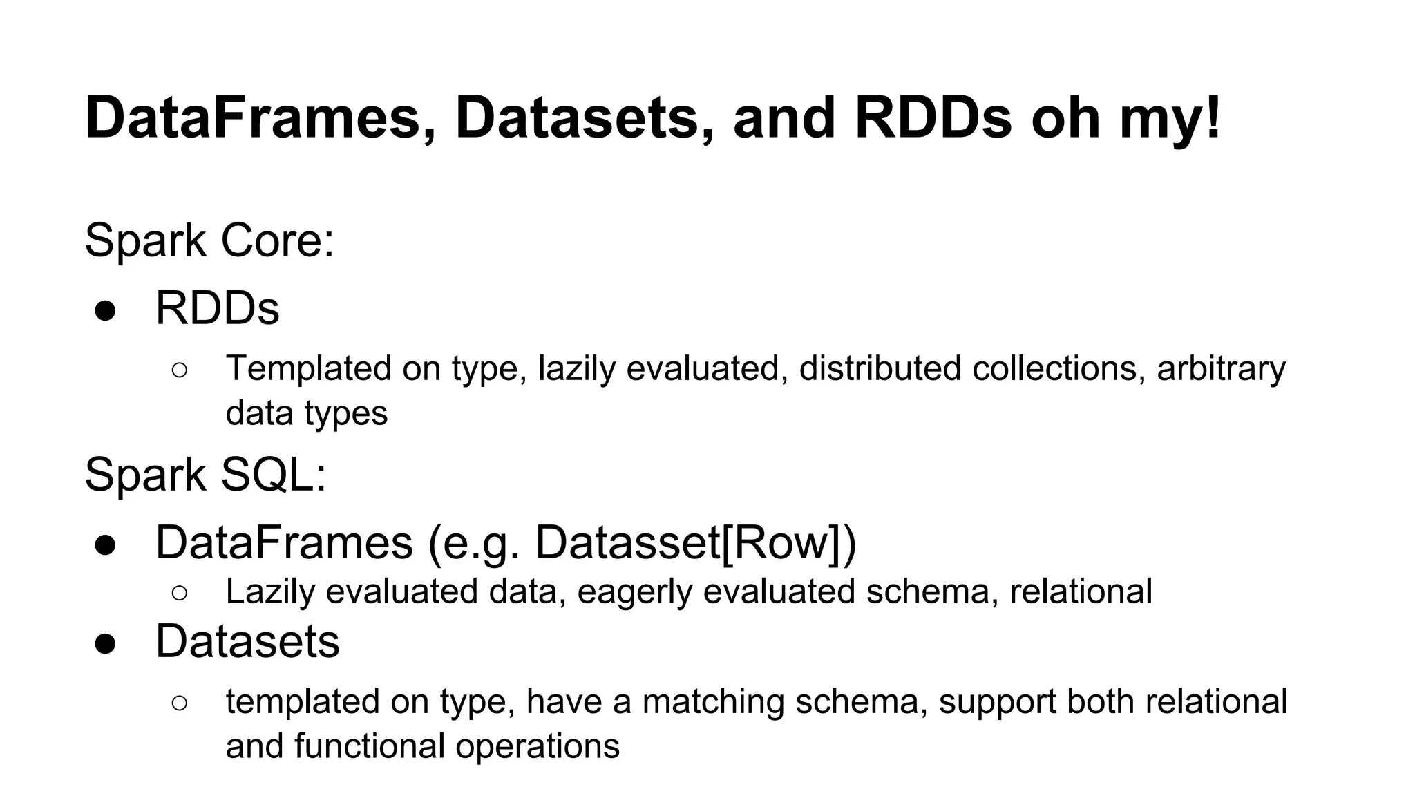 DataFrames, Datasets, and RDDs oh my!
Spark Core:
● RDDs
○ Templated on type, lazily evaluated, distributed collections, arbitrary
data types
Spark SQL:
● DataFrames (e.g. Datasset[Row])
○ Lazily evaluated data, eagerly evaluated schema, relational
● Datasets
○ templated on type, have a matching schema, support both relational
and functional operations
 