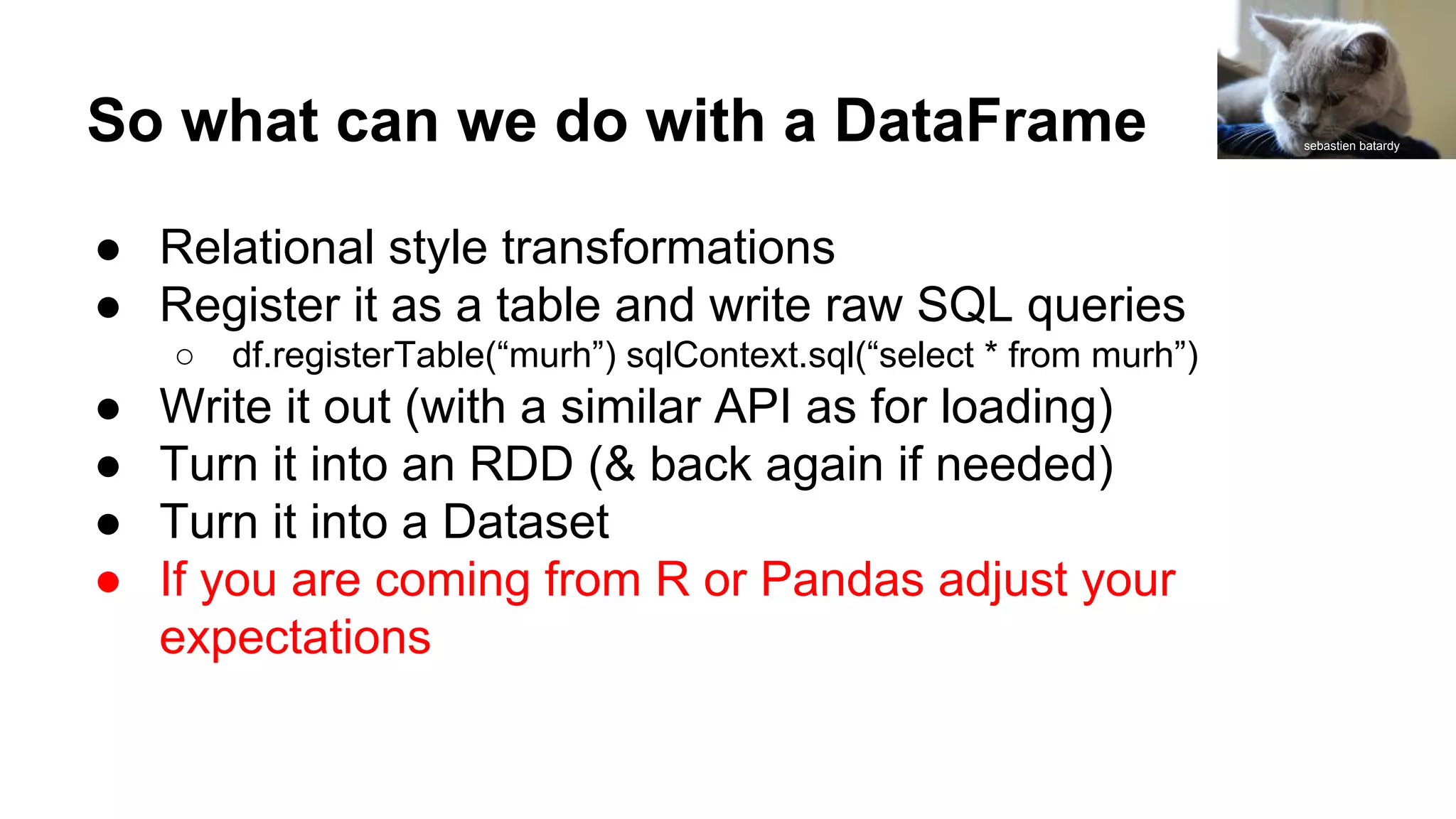 So what can we do with a DataFrame
● Relational style transformations
● Register it as a table and write raw SQL queries
○ df.registerTable(“murh”) sqlContext.sql(“select * from murh”)
● Write it out (with a similar API as for loading)
● Turn it into an RDD (& back again if needed)
● Turn it into a Dataset
● If you are coming from R or Pandas adjust your
expectations
sebastien batardy
 
