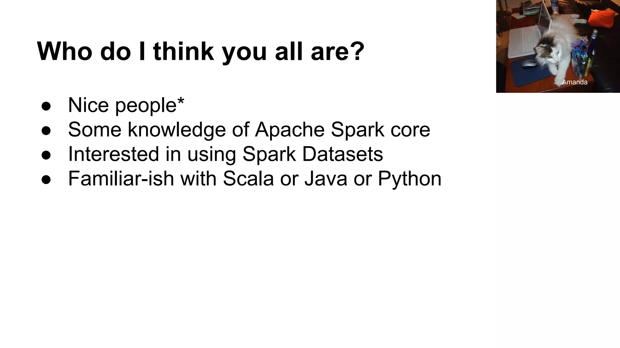 Who do I think you all are?
● Nice people*
● Some knowledge of Apache Spark core
● Interested in using Spark Datasets
● Familiar-ish with Scala or Java or Python
Amanda
 