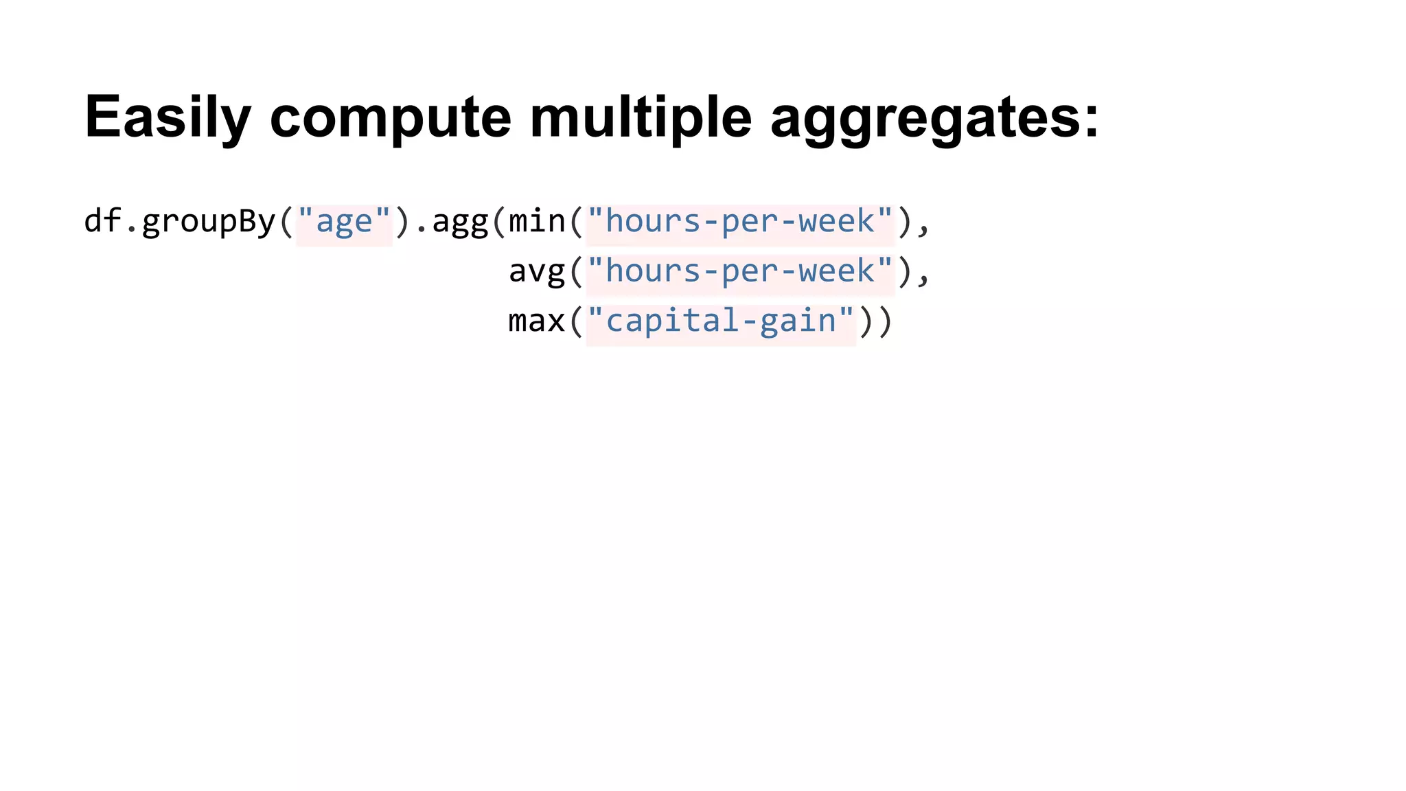 Easily compute multiple aggregates:
df.groupBy("age").agg(min("hours-per-week"),
avg("hours-per-week"),
max("capital-gain"))
 