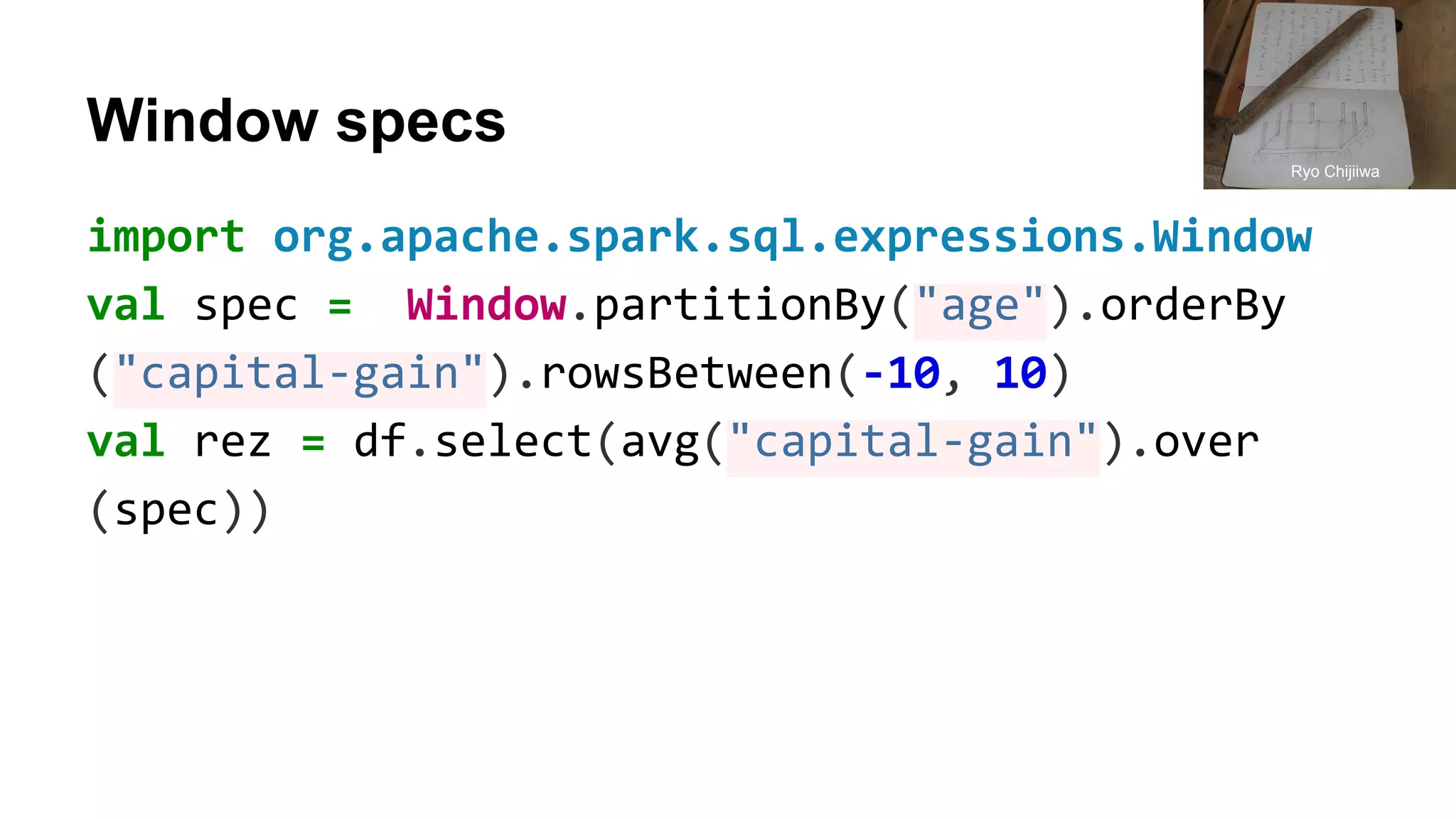 Window specs
import org.apache.spark.sql.expressions.Window
val spec = Window.partitionBy("age").orderBy
("capital-gain").rowsBetween(-10, 10)
val rez = df.select(avg("capital-gain").over
(spec))
Ryo Chijiiwa
 