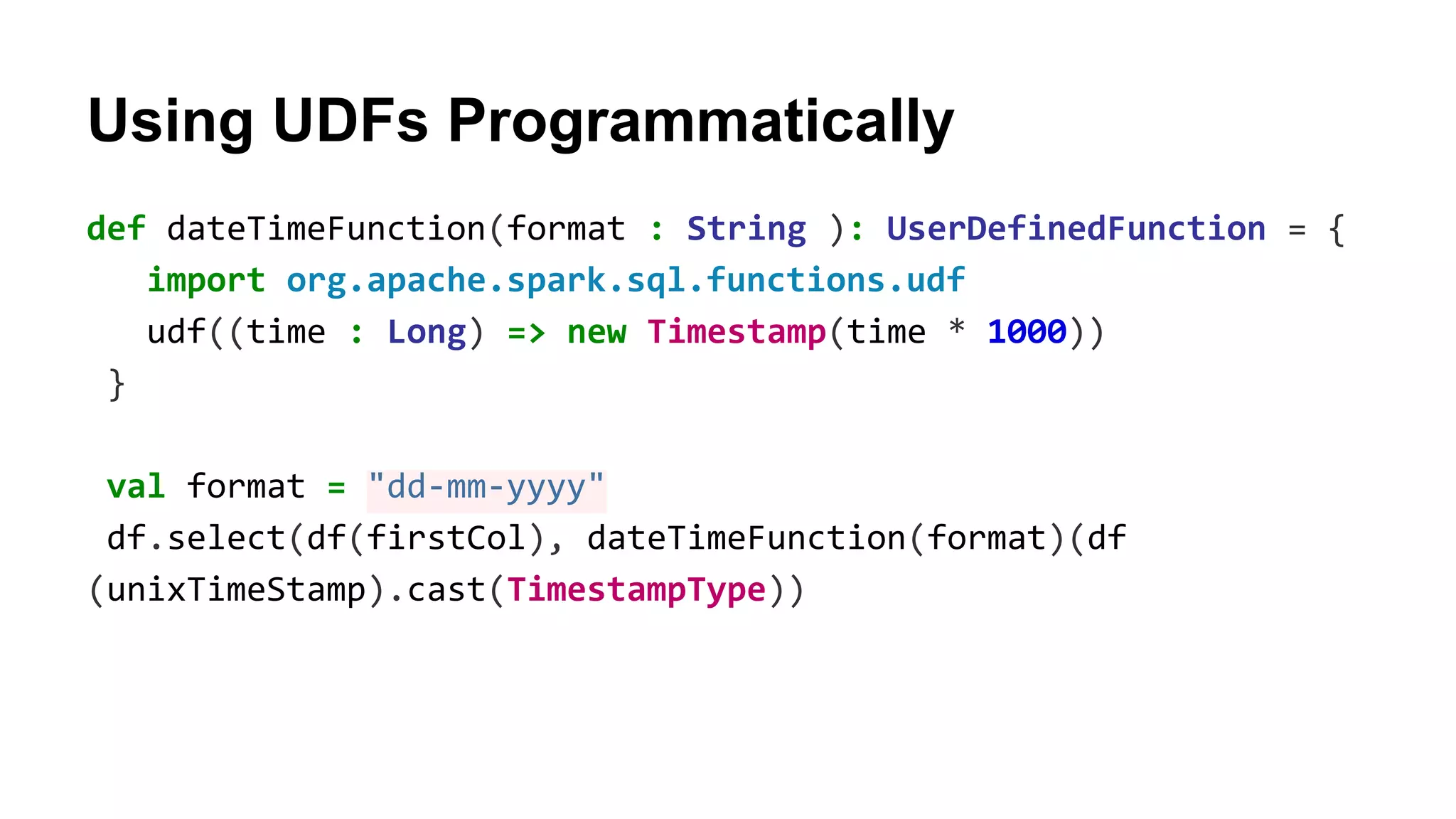 Using UDFs Programmatically
def dateTimeFunction(format : String ): UserDefinedFunction = {
import org.apache.spark.sql.functions.udf
udf((time : Long) => new Timestamp(time * 1000))
}
val format = "dd-mm-yyyy"
df.select(df(firstCol), dateTimeFunction(format)(df
(unixTimeStamp).cast(TimestampType))
 