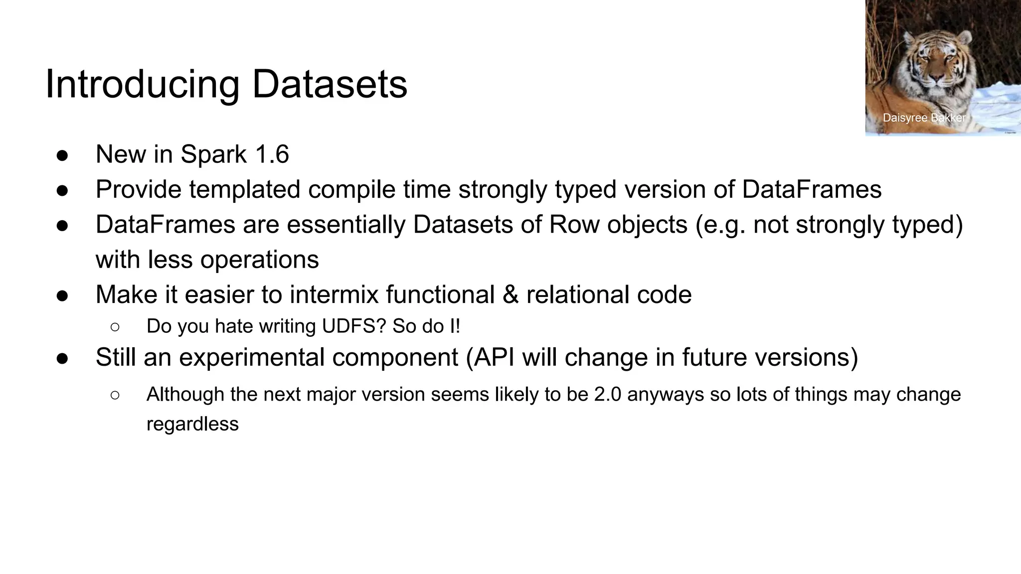 Introducing Datasets
● New in Spark 1.6
● Provide templated compile time strongly typed version of DataFrames
● DataFrames are essentially Datasets of Row objects (e.g. not strongly typed)
with less operations
● Make it easier to intermix functional & relational code
○ Do you hate writing UDFS? So do I!
● Still an experimental component (API will change in future versions)
○ Although the next major version seems likely to be 2.0 anyways so lots of things may change
regardless
Daisyree Bakker
 
