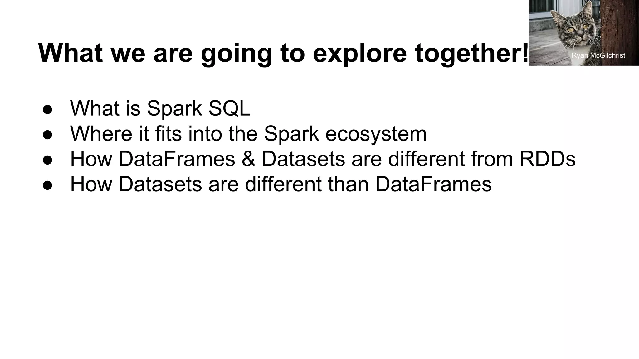 What we are going to explore together!
● What is Spark SQL
● Where it fits into the Spark ecosystem
● How DataFrames & Datasets are different from RDDs
● How Datasets are different than DataFrames
Ryan McGilchrist
 