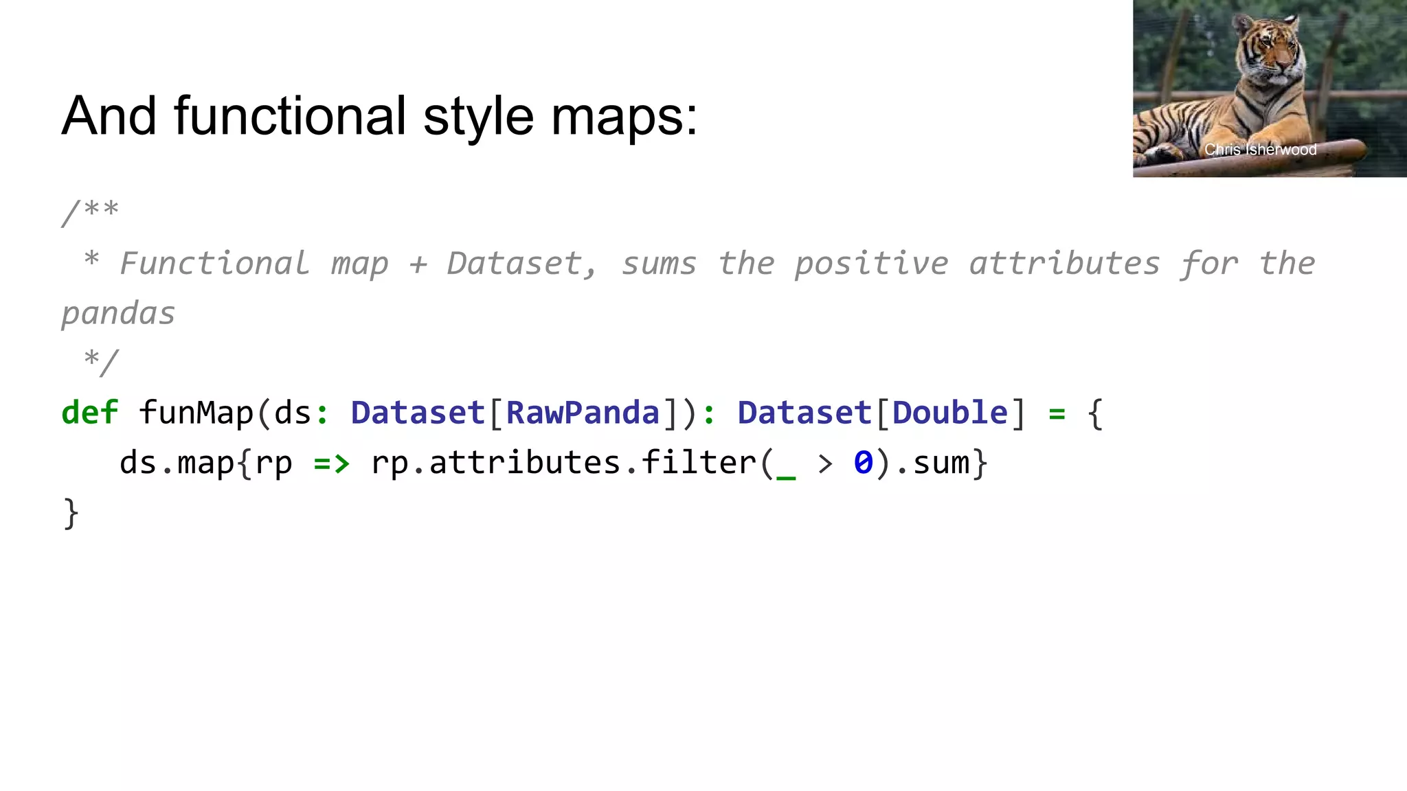 And functional style maps:
/**
* Functional map + Dataset, sums the positive attributes for the
pandas
*/
def funMap(ds: Dataset[RawPanda]): Dataset[Double] = {
ds.map{rp => rp.attributes.filter(_ > 0).sum}
}
Chris Isherwood
 
