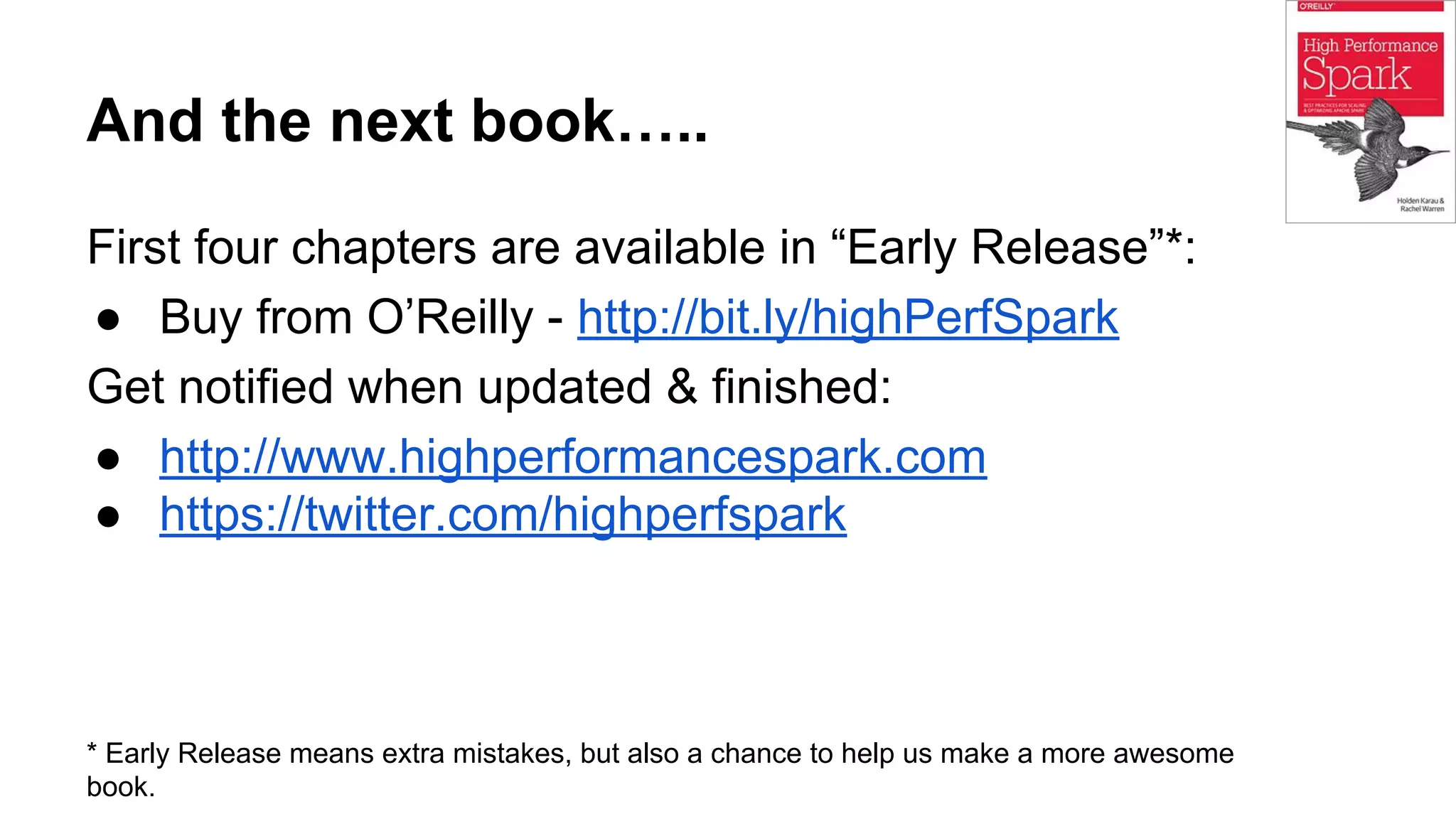 And the next book…..
First four chapters are available in “Early Release”*:
● Buy from O’Reilly - http://bit.ly/highPerfSpark
Get notified when updated & finished:
● http://www.highperformancespark.com
● https://twitter.com/highperfspark
* Early Release means extra mistakes, but also a chance to help us make a more awesome
book.
 