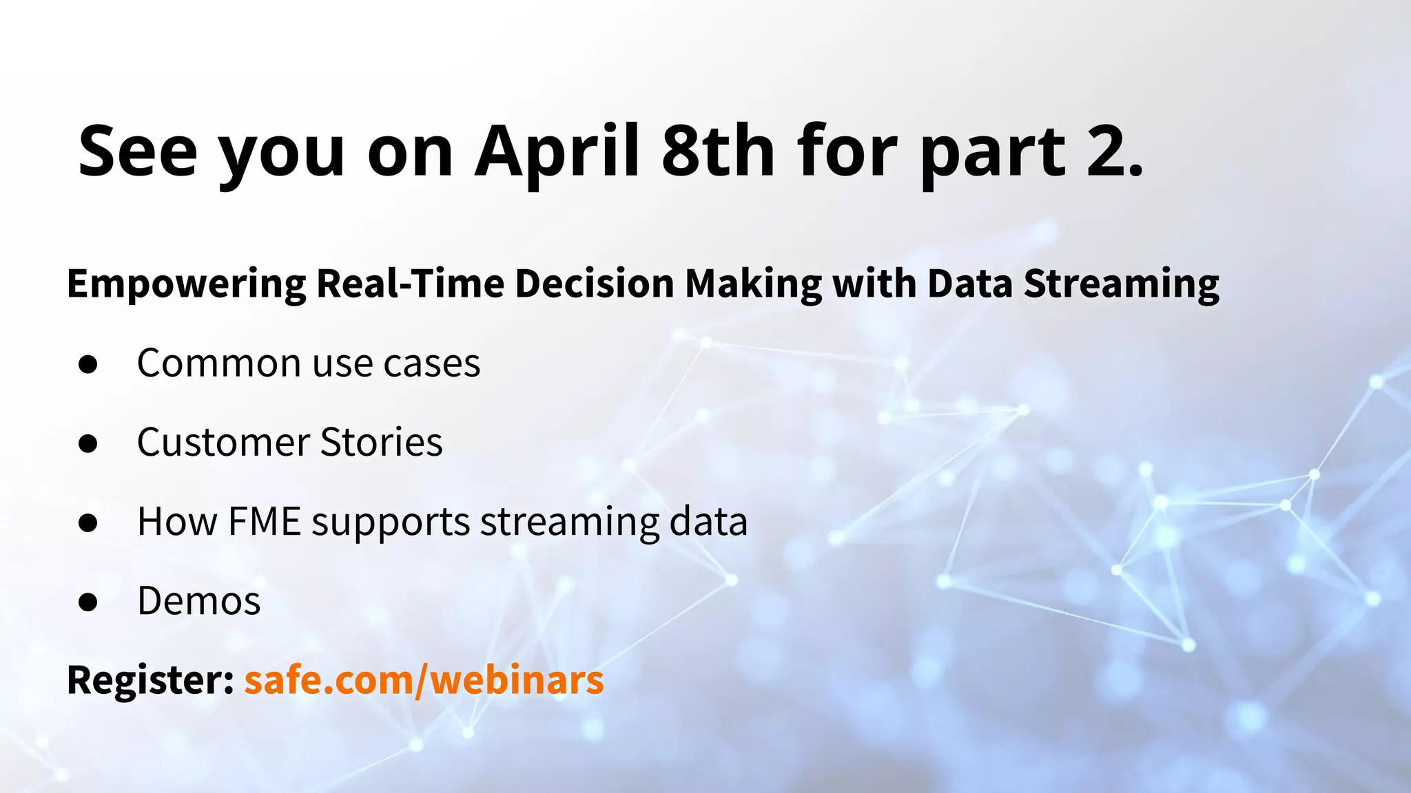 See you on April 8th for part 2. Empowering Real-Time Decision Making with Data Streaming ● Common use cases ● Customer Stories ● How FME supports streaming data ● Demos Register: safe.com/webinars 