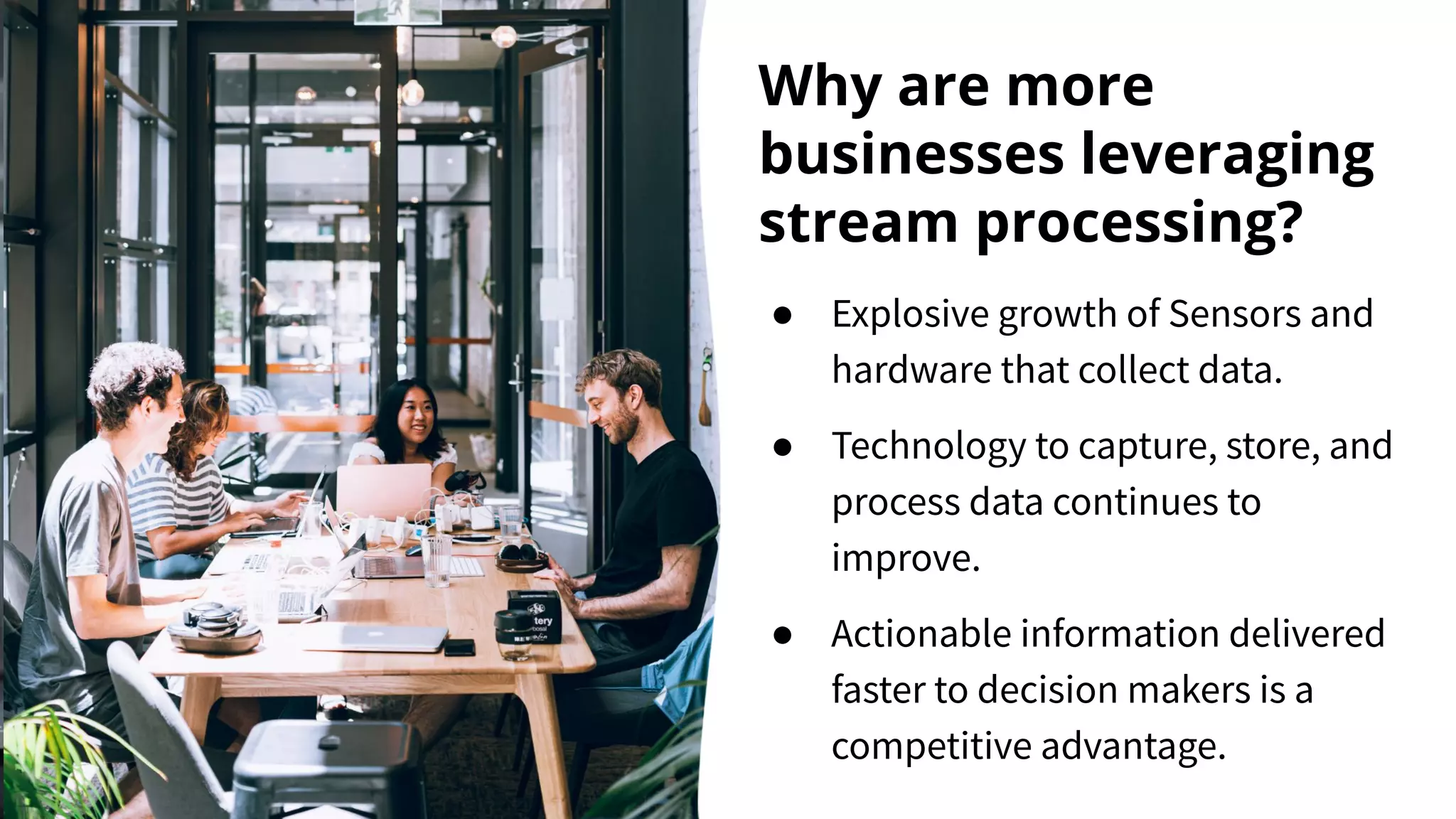 Why are more businesses leveraging stream processing? ● Explosive growth of Sensors and hardware that collect data. ● Technology to capture, store, and process data continues to improve. ● Actionable information delivered faster to decision makers is a competitive advantage. 
