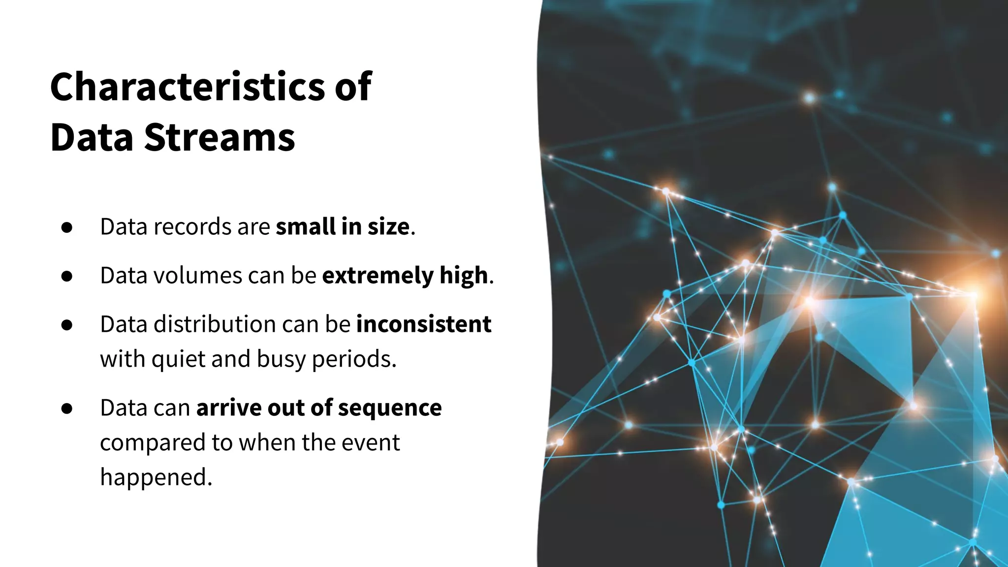 Characteristics of Data Streams ● Data records are small in size. ● Data volumes can be extremely high. ● Data distribution can be inconsistent with quiet and busy periods. ● Data can arrive out of sequence compared to when the event happened. 
