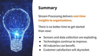 Summary
Stream Processing delivers real-time
insights to organizations.
There is no better time to get started
than now!
● Sensors and data collection are exploding.
● Technologies continue to improve.
● All industries can benefit.
● Customer satisfaction will skyrocket.
 