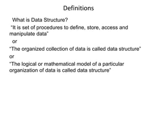 Definitions 
What is Data Structure? 
“It is set of procedures to define, store, access and 
manipulate data” 
or 
“The organized collection of data is called data structure” 
or 
“The logical or mathematical model of a particular 
organization of data is called data structure” 
 