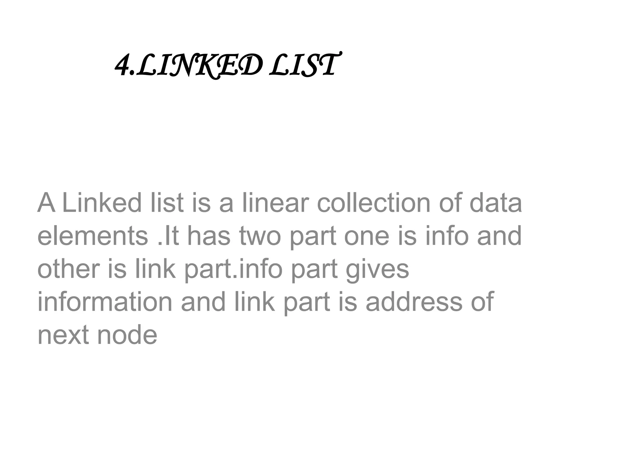 4.LINKED LIST
A Linked list is a linear collection of data
elements .It has two part one is info and
other is link part.info part gives
information and link part is address of
next node
 
