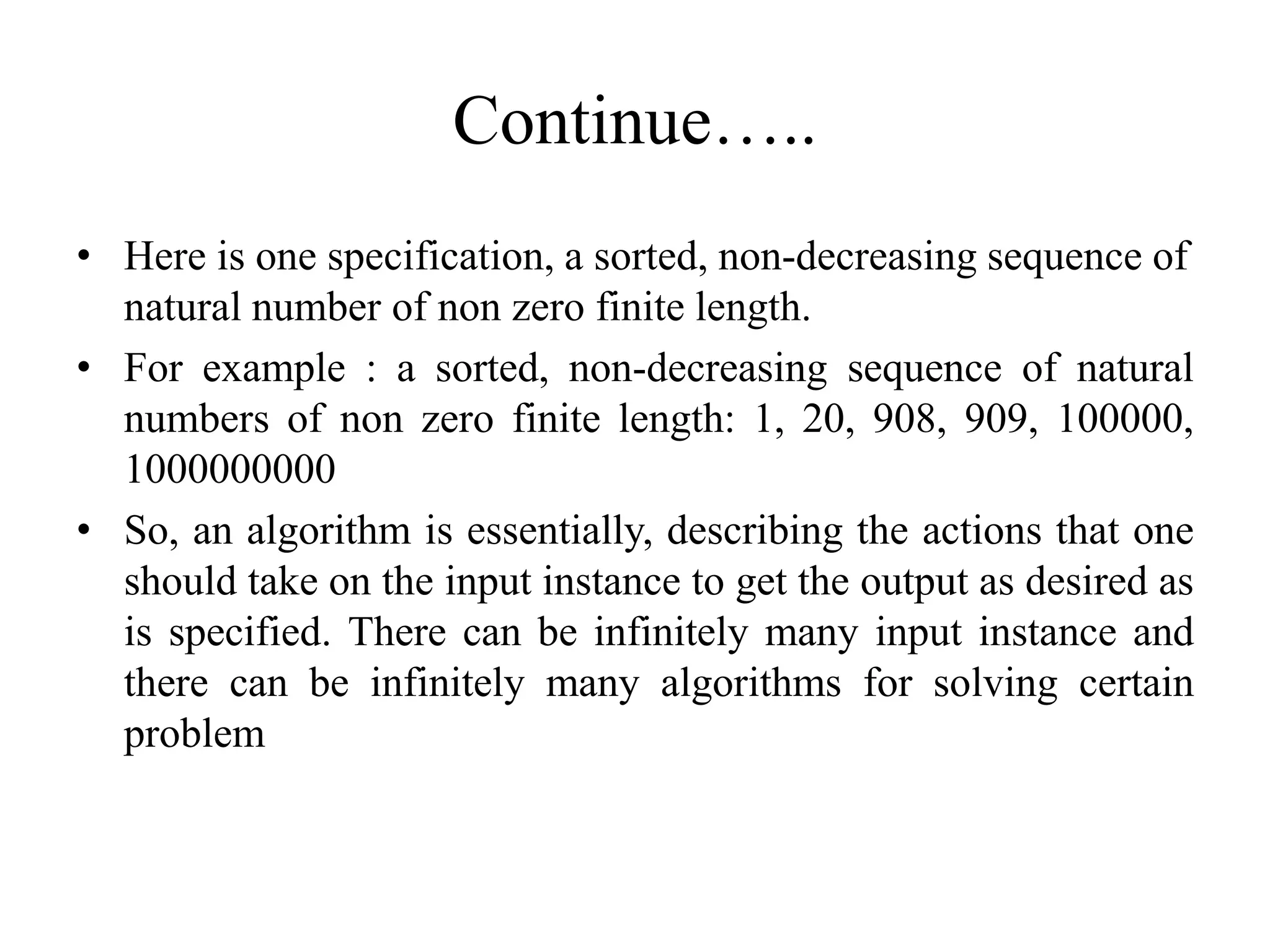 Continue…..
• Here is one specification, a sorted, non-decreasing sequence of
natural number of non zero finite length.
• For example : a sorted, non-decreasing sequence of natural
numbers of non zero finite length: 1, 20, 908, 909, 100000,
1000000000
• So, an algorithm is essentially, describing the actions that one
should take on the input instance to get the output as desired as
is specified. There can be infinitely many input instance and
there can be infinitely many algorithms for solving certain
problem
 