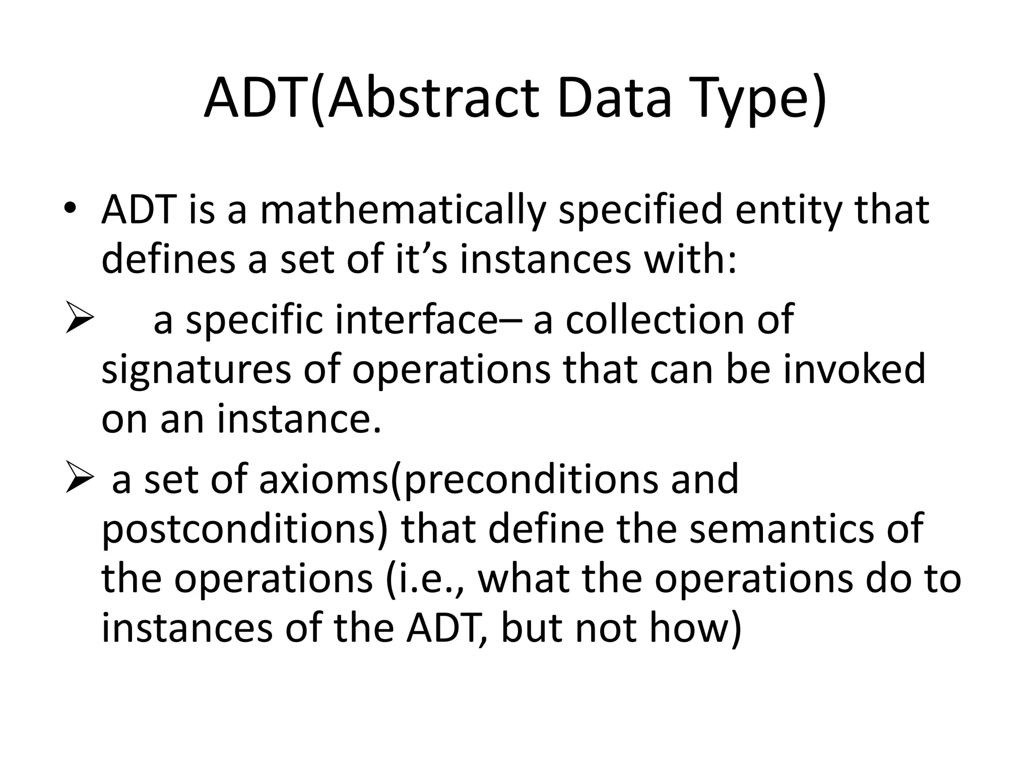 ADT(Abstract Data Type)
• ADT is a mathematically specified entity that
defines a set of it’s instances with:
 a specific interface– a collection of
signatures of operations that can be invoked
on an instance.
 a set of axioms(preconditions and
postconditions) that define the semantics of
the operations (i.e., what the operations do to
instances of the ADT, but not how)
 