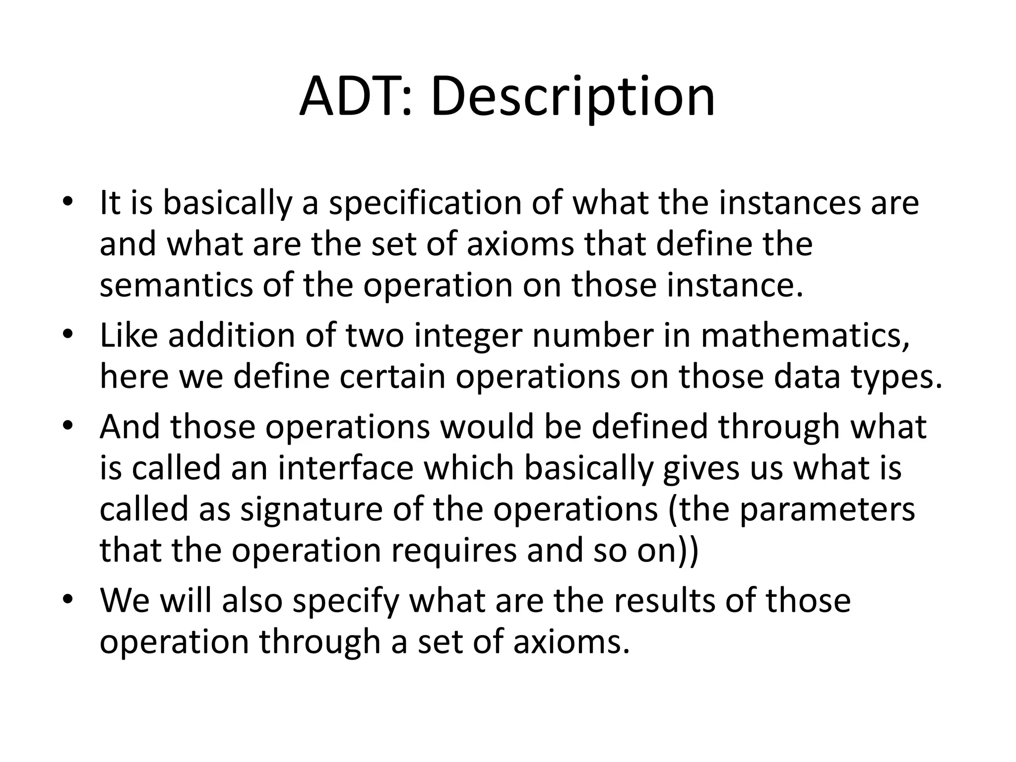 ADT: Description
• It is basically a specification of what the instances are
and what are the set of axioms that define the
semantics of the operation on those instance.
• Like addition of two integer number in mathematics,
here we define certain operations on those data types.
• And those operations would be defined through what
is called an interface which basically gives us what is
called as signature of the operations (the parameters
that the operation requires and so on))
• We will also specify what are the results of those
operation through a set of axioms.
 