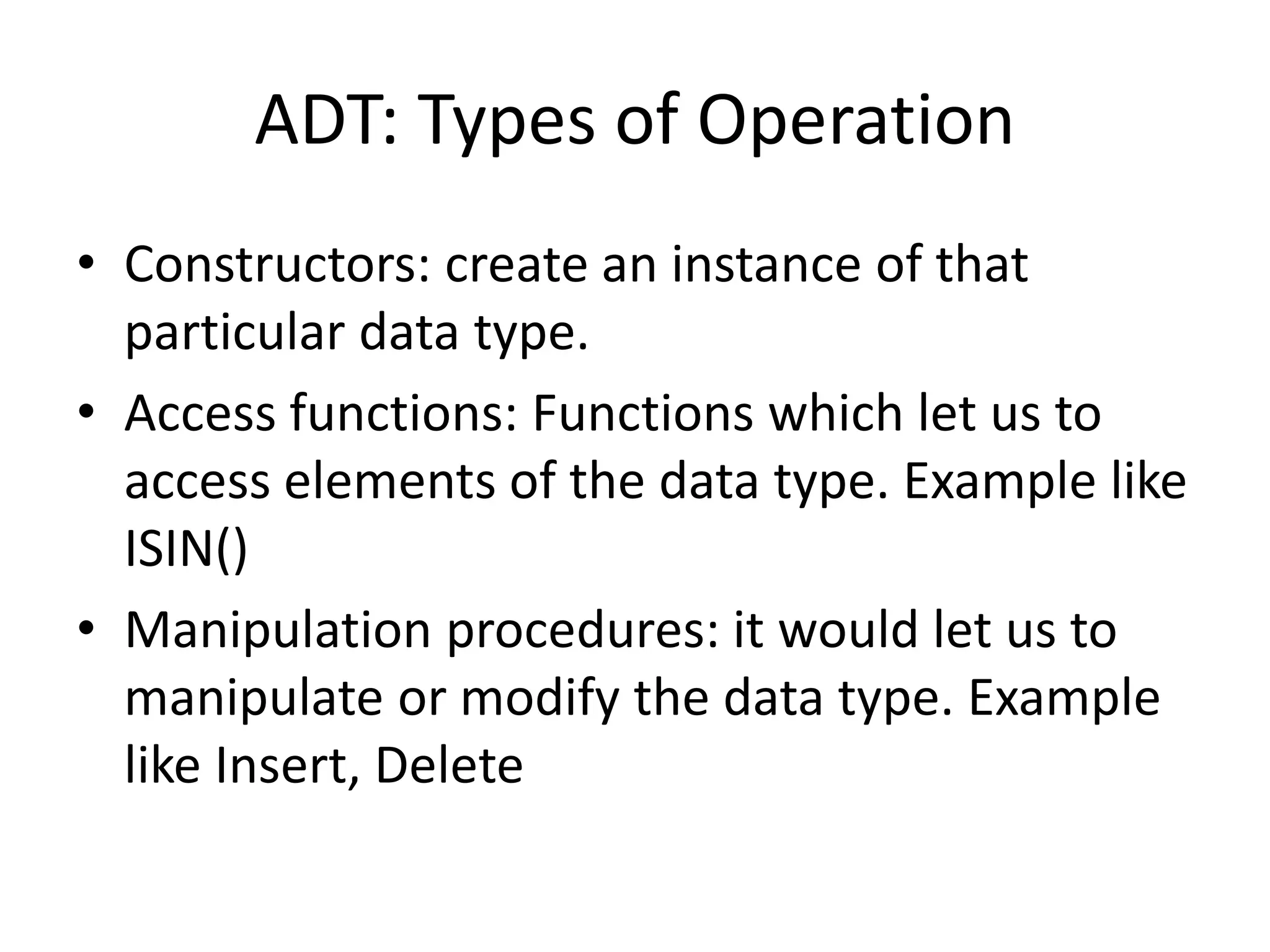 ADT: Types of Operation
• Constructors: create an instance of that
particular data type.
• Access functions: Functions which let us to
access elements of the data type. Example like
ISIN()
• Manipulation procedures: it would let us to
manipulate or modify the data type. Example
like Insert, Delete
 