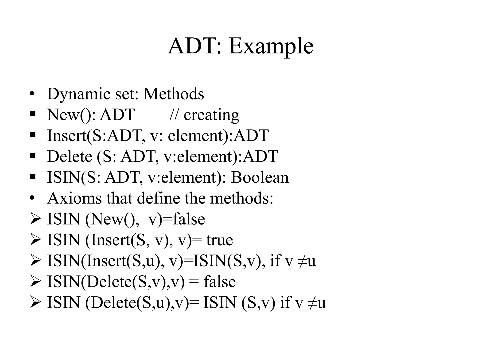 ADT: Example
• Dynamic set: Methods
 New(): ADT // creating
 Insert(S:ADT, v: element):ADT
 Delete (S: ADT, v:element):ADT
 ISIN(S: ADT, v:element): Boolean
• Axioms that define the methods:
 ISIN (New(), v)=false
 ISIN (Insert(S, v), v)= true
 ISIN(Insert(S,u), v)=ISIN(S,v), if v ≠u
 ISIN(Delete(S,v),v) = false
 ISIN (Delete(S,u),v)= ISIN (S,v) if v ≠u
 